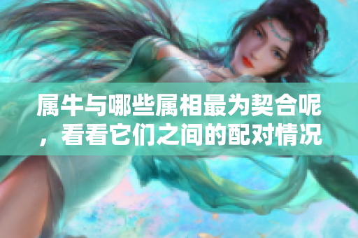 属牛与哪些属相最为契合呢，看看它们之间的配对情况吧