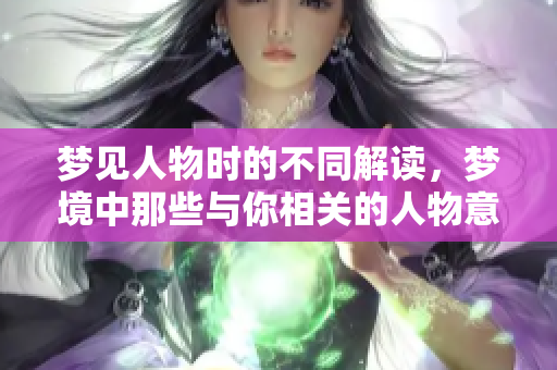 梦见人物时的不同解读，梦境中那些与你相关的人物意义深远