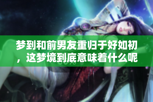 梦到和前男友重归于好如初，这梦境到底意味着什么呢