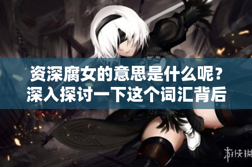 资深腐女的意思是什么呢？深入探讨一下这个词汇背后的含义与文化。