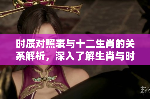 时辰对照表与十二生肖的关系解析，深入了解生肖与时辰的对应性