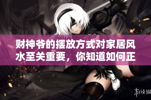 财神爷的摆放方式对家居风水至关重要，你知道如何正确摆放吗