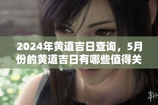 2024年黄道吉日查询，5月份的黄道吉日有哪些值得关注的呢