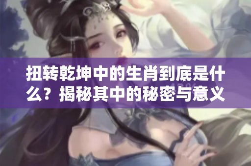 扭转乾坤中的生肖到底是什么？揭秘其中的秘密与意义！