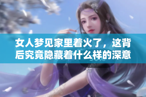 女人梦见家里着火了，这背后究竟隐藏着什么样的深意呢