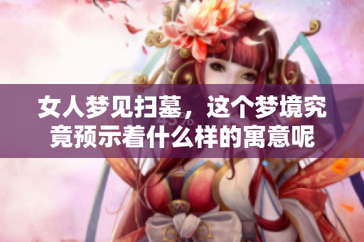 女人梦见扫墓，这个梦境究竟预示着什么样的寓意呢