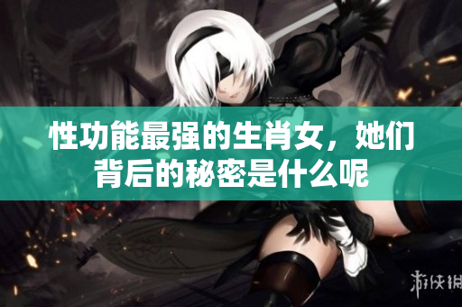 性功能最强的生肖女，她们背后的秘密是什么呢