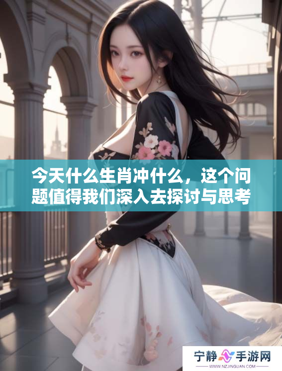 今天什么生肖冲什么，这个问题值得我们深入去探讨与思考