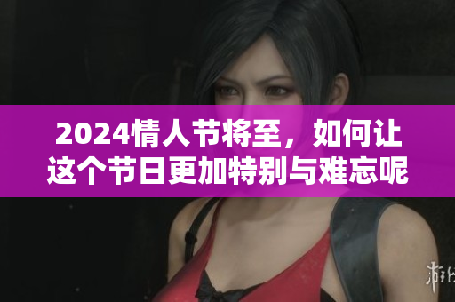 2024情人节将至，如何让这个节日更加特别与难忘呢