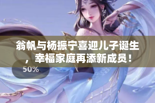 翁帆与杨振宁喜迎儿子诞生，幸福家庭再添新成员！