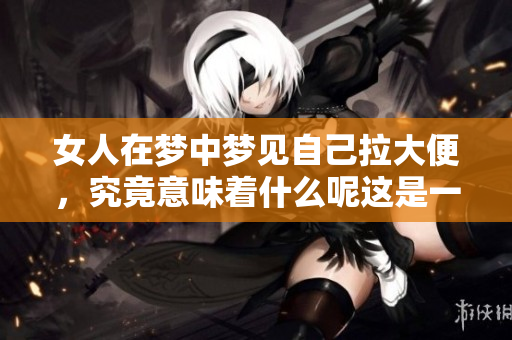 女人在梦中梦见自己拉大便，究竟意味着什么呢这是一个值得深思的问题