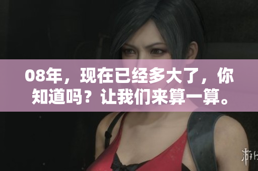 08年，现在已经多大了，你知道吗？让我们来算一算。