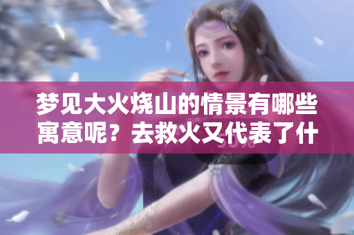 梦见大火烧山的情景有哪些寓意呢?去救火又代表了什么呢? 梦见大火烧山的情景有哪些寓意呢?去救火又代表了什么呢?