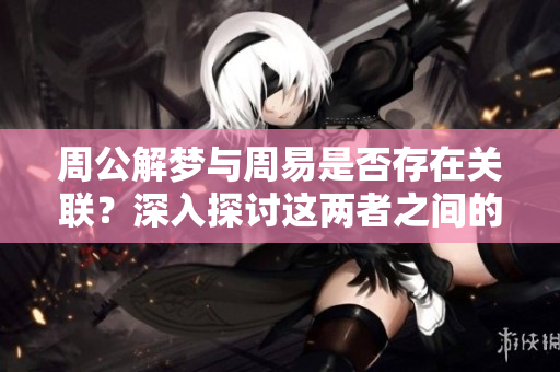 周公解梦与周易是否存在关联？深入探讨这两者之间的关系