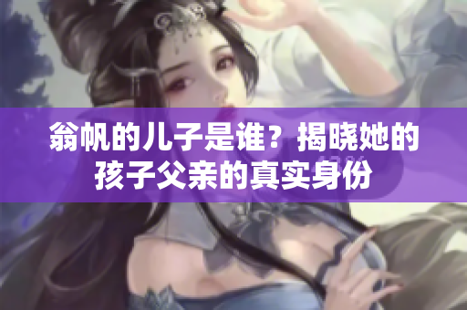 翁帆的儿子是谁？揭晓她的孩子父亲的真实身份