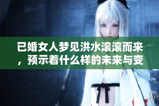 已婚女人梦见洪水滚滚而来，预示着什么样的未来与变化呢
