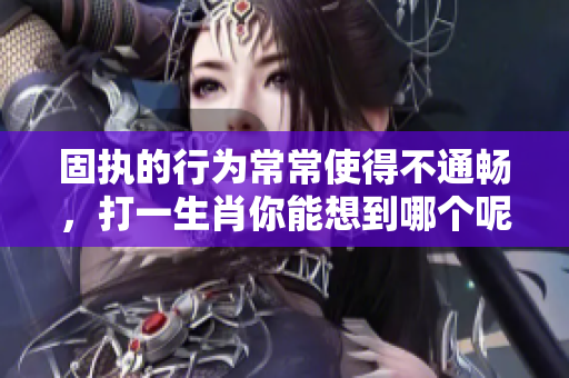 固执的行为常常使得不通畅，打一生肖你能想到哪个呢