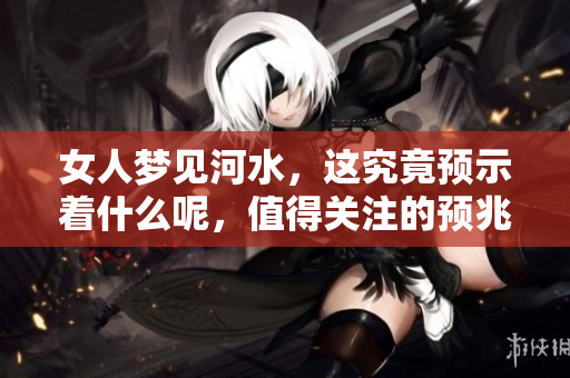 女人梦见河水，这究竟预示着什么呢，值得关注的预兆有哪些呢