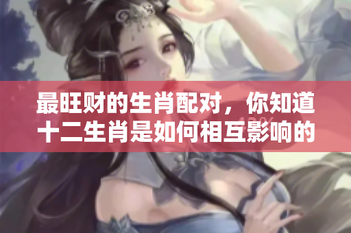 最旺财的生肖配对，你知道十二生肖是如何相互影响的吗