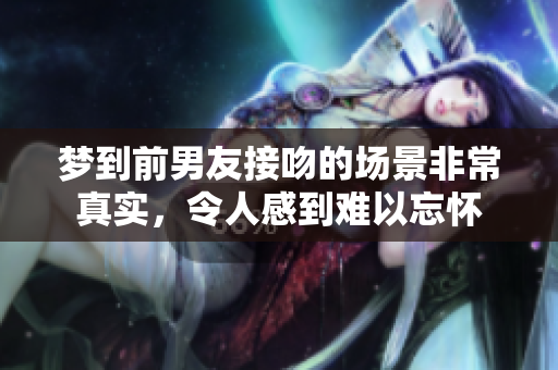 梦到前男友接吻的场景非常真实，令人感到难以忘怀