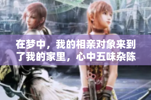 在梦中，我的相亲对象来到了我的家里，心中五味杂陈的感觉是怎样的呢