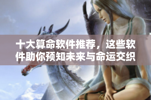 十大算命软件推荐，这些软件助你预知未来与命运交织的奥秘