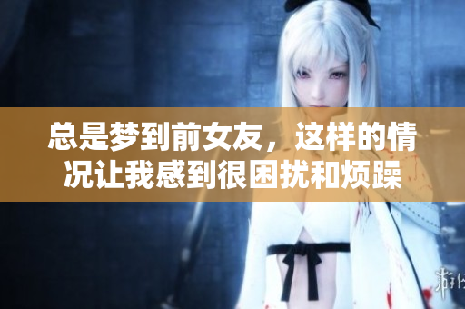 总是梦到前女友，这样的情况让我感到很困扰和烦躁