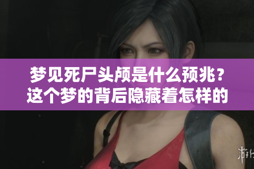 梦见死尸头颅是什么预兆？这个梦的背后隐藏着怎样的神秘含义呢