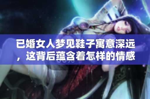 已婚女人梦见鞋子寓意深远，这背后蕴含着怎样的情感与心思呢