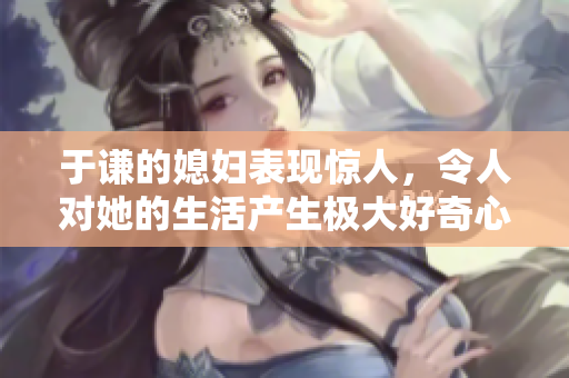 于谦的媳妇表现惊人，令人对她的生活产生极大好奇心