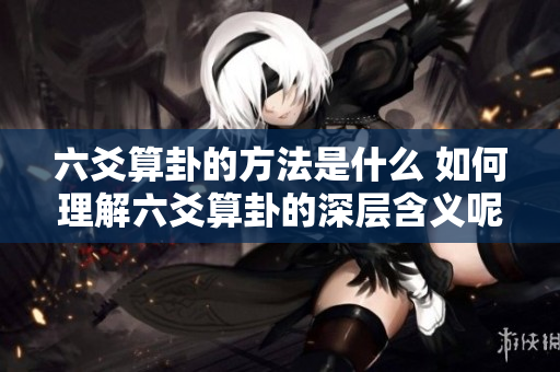 六爻算卦的方法是什么 如何理解六爻算卦的深层含义呢