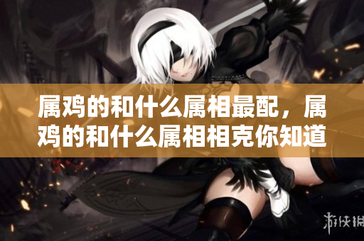 属鸡的和什么属相最配，属鸡的和什么属相相克你知道吗