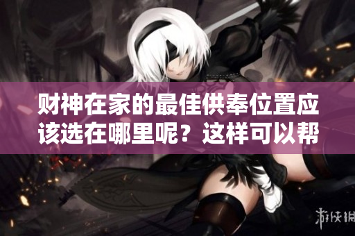 财神在家的最佳供奉位置应该选在哪里呢？这样可以帮助提升家庭运势。
