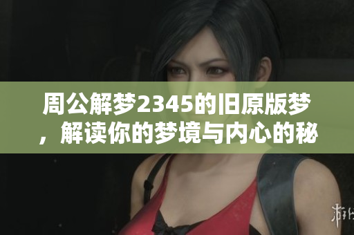 周公解梦2345的旧原版梦，解读你的梦境与内心的秘密