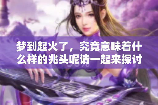 梦到起火了，究竟意味着什么样的兆头呢请一起来探讨一下吧