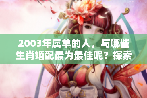2003年属羊的人，与哪些生肖婚配最为最佳呢？探索最佳婚配建议。