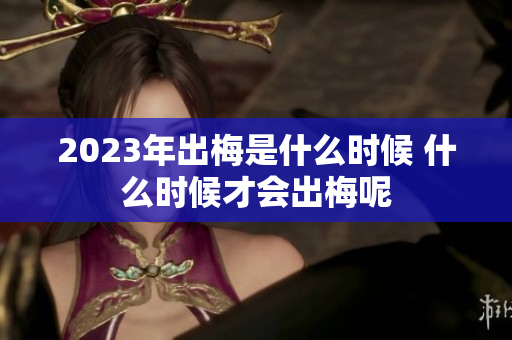 2023年出梅是什么时候 什么时候才会出梅呢