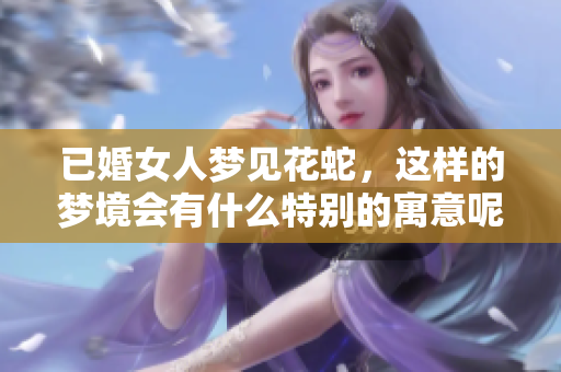 已婚女人梦见花蛇，这样的梦境会有什么特别的寓意呢