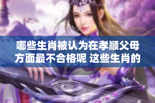哪些生肖被认为在孝顺父母方面最不合格呢 这些生肖的表现令人失望
