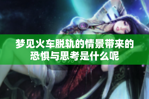 梦见火车脱轨的情景带来的恐惧与思考是什么呢