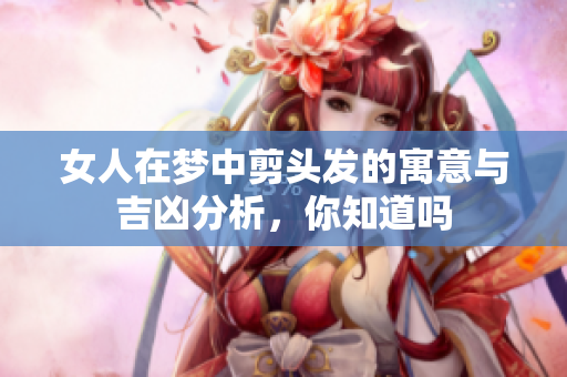 女人在梦中剪头发的寓意与吉凶分析，你知道吗
