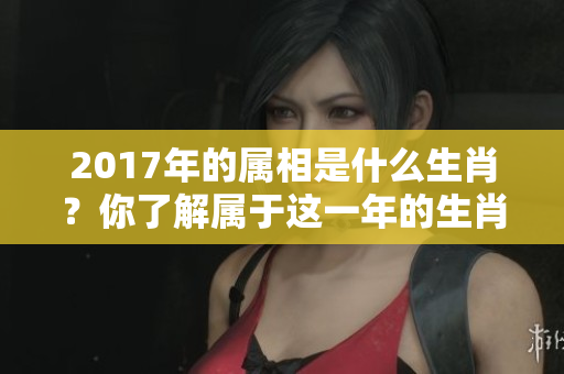 2017年的属相是什么生肖？你了解属于这一年的生肖吗