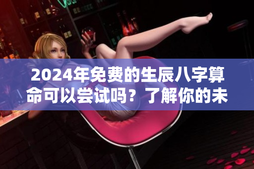 2024年免费的生辰八字算命可以尝试吗？了解你的未来就在这里。