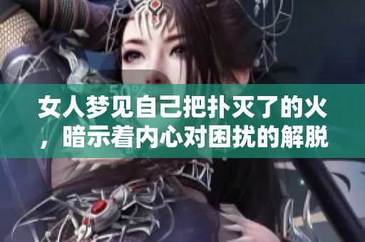 女人梦见自己把扑灭了的火，暗示着内心对困扰的解脱与希望