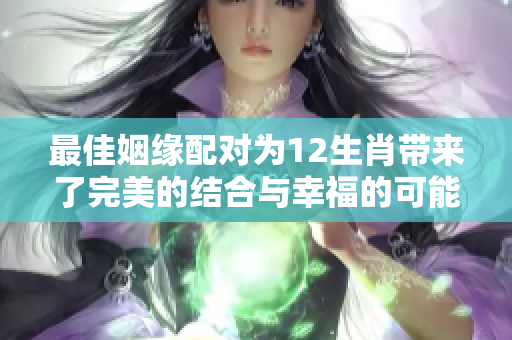 最佳姻缘配对为12生肖带来了完美的结合与幸福的可能性