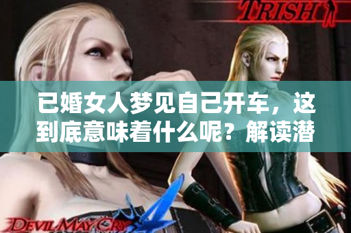 已婚女人梦见自己开车，这到底意味着什么呢？解读潜意识中的寓意与心理。