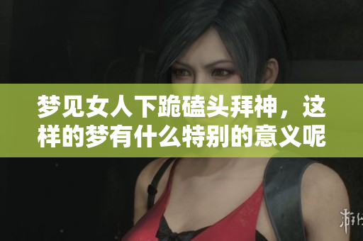 梦见女人下跪磕头拜神，这样的梦有什么特别的意义呢