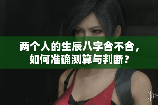 两个人的生辰八字合不合，如何准确测算与判断？