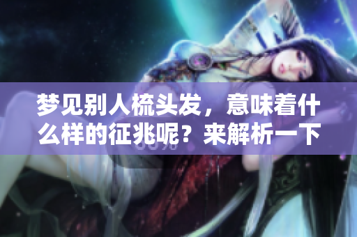 梦见别人梳头发，意味着什么样的征兆呢？来解析一下这个梦境吧！
