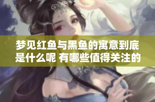 梦见红鱼与黑鱼的寓意到底是什么呢 有哪些值得关注的细节？